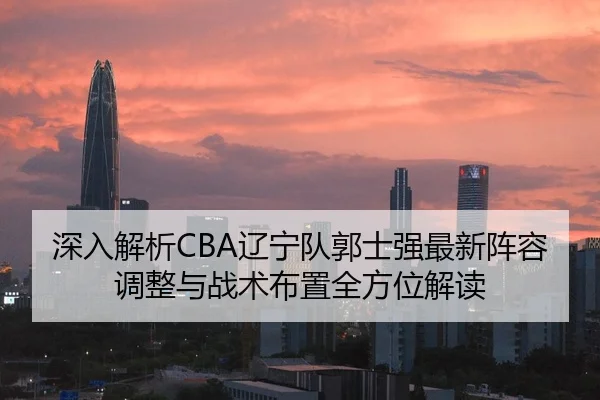 深入解析CBA辽宁队郭士强最新阵容调整与战术布置全方位解读 - BOGOUSPORTS